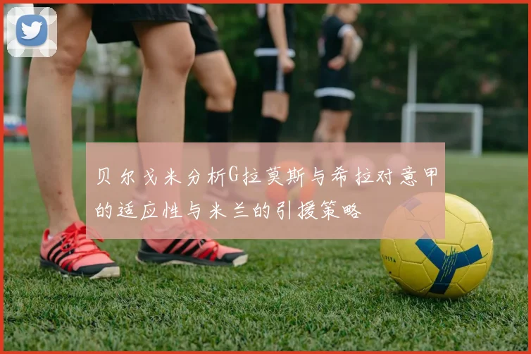 贝尔戈米分析G拉莫斯与希拉对意甲的适应性与米兰的引援策略