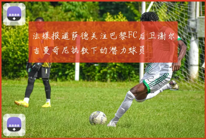 法媒报道萨德关注巴黎FC后卫谢尔吉曼奇尼执教下的潜力球员