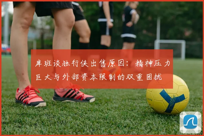 库班谈独行侠出售原因：精神压力巨大与外部资本限制的双重困扰
