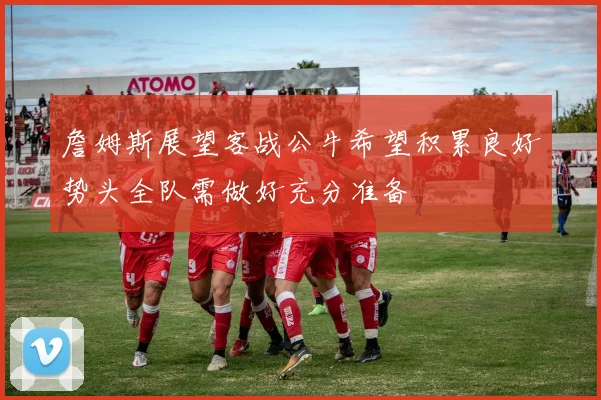 詹姆斯展望客战公牛希望积累良好势头全队需做好充分准备