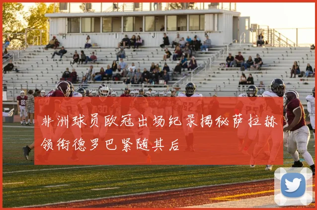 非洲球员欧冠出场纪录揭秘萨拉赫领衔德罗巴紧随其后