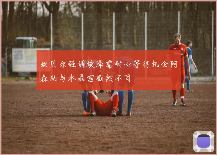 坎贝尔强调埃泽需耐心等待机会阿森纳与水晶宫截然不同
