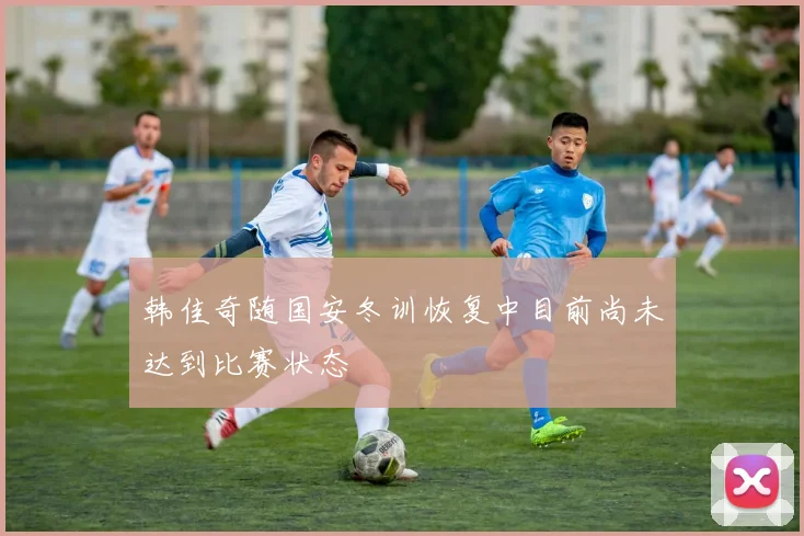 韩佳奇随国安冬训恢复中目前尚未达到比赛状态