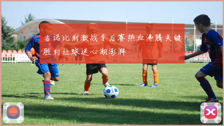 吉诺比利激战季后赛热血沸腾关键胜利让球迷心潮澎湃