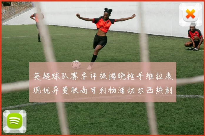 英超球队赛季评级揭晓枪手维拉表现优异曼联尚可利物浦切尔西热刺需努力