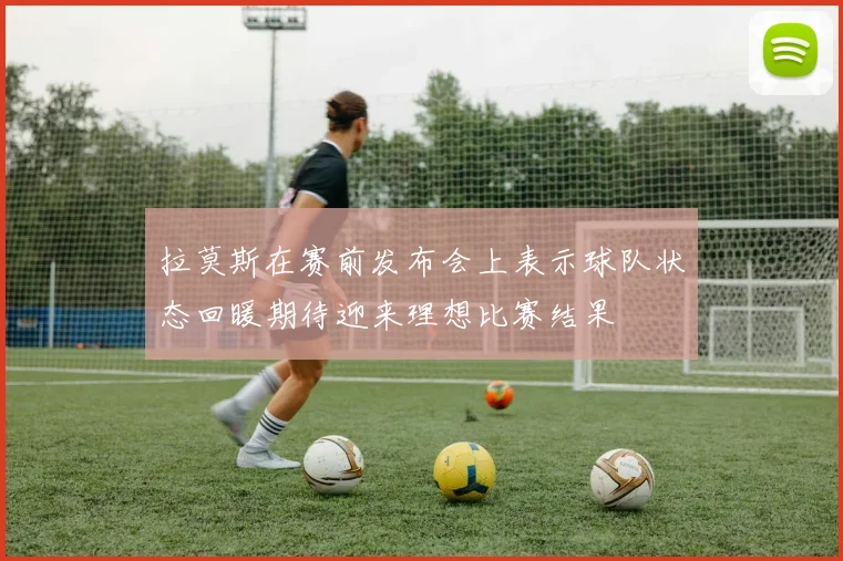 拉莫斯在赛前发布会上表示球队状态回暖期待迎来理想比赛结果