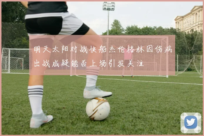 明天太阳对战快船杰伦格林因伤病出战成疑能否上场引发关注