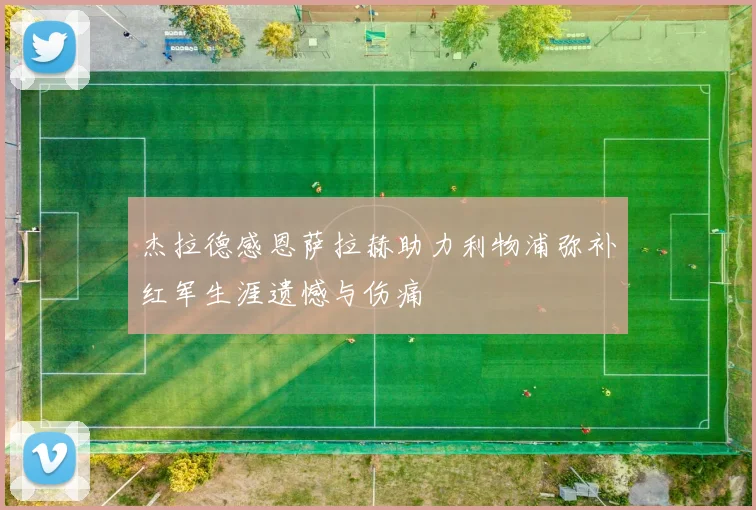 杰拉德感恩萨拉赫助力利物浦弥补红军生涯遗憾与伤痛