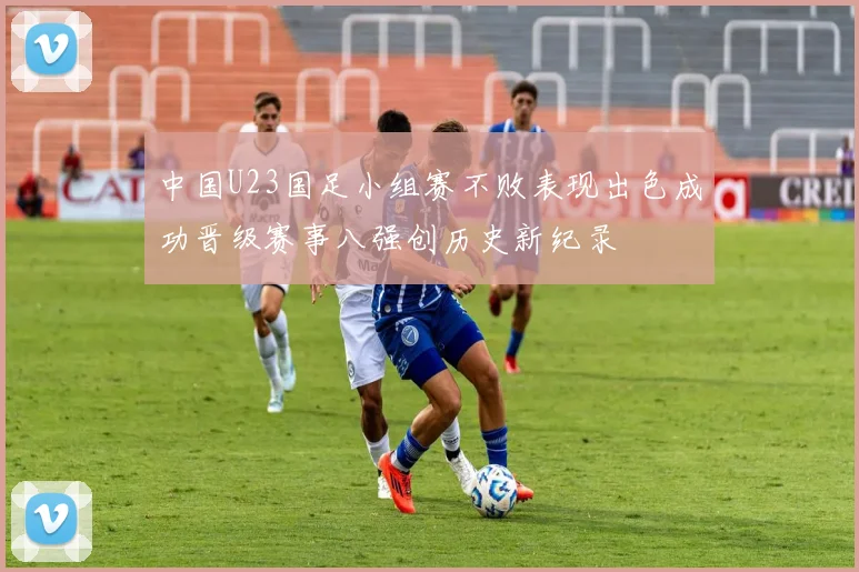 中国U23国足小组赛不败表现出色成功晋级赛事八强创历史新纪录
