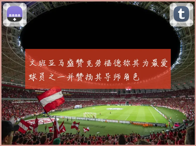 文班亚马盛赞克劳福德称其为最爱球员之一并赞扬其导师角色