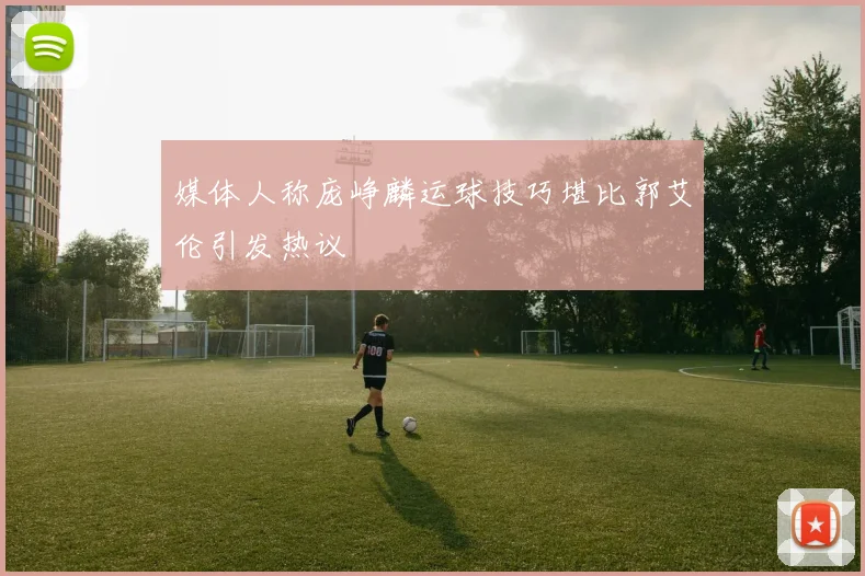 媒体人称庞峥麟运球技巧堪比郭艾伦引发热议
