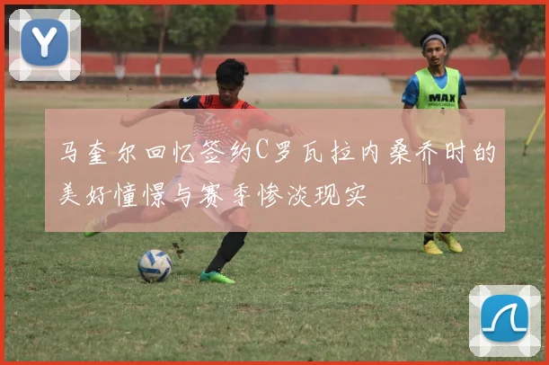 马奎尔回忆签约C罗瓦拉内桑乔时的美好憧憬与赛季惨淡现实