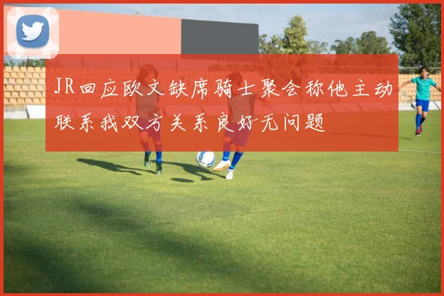 JR回应欧文缺席骑士聚会称他主动联系我双方关系良好无问题