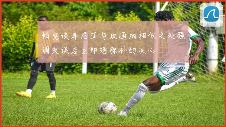 帕克谈库尼亚与坎通纳相似之处强调失误后立即想弥补的决心